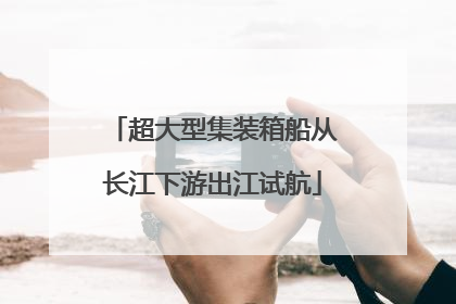 超大型集装箱船从长江下游出江试航