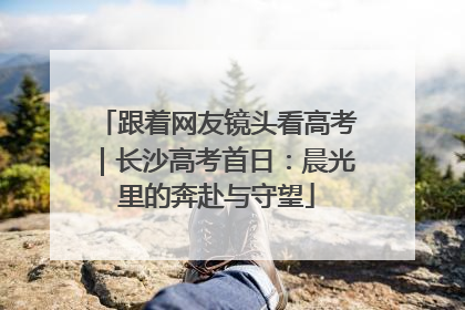 跟着网友镜头看高考｜长沙高考首日：晨光里的奔赴与守望