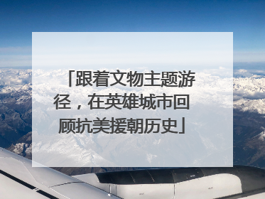 跟着文物主题游径，在英雄城市回顾抗美援朝历史