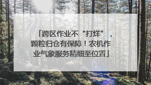 跨区作业不“打烊”，颗粒归仓有保障！农机作业气象服务精细至位置