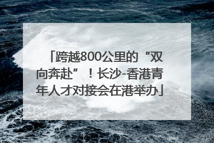 跨越800公里的“双向奔赴”！长沙-香港青年人才对接会在港举办