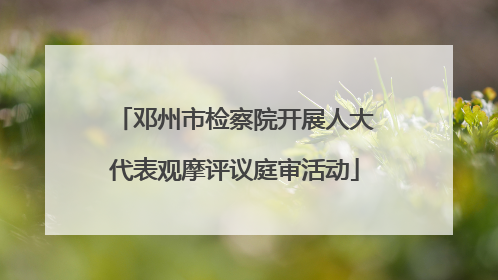 邓州市检察院开展人大代表观摩评议庭审活动