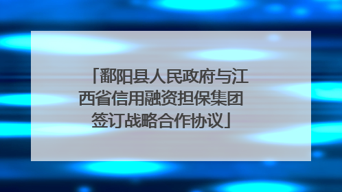 鄱阳县人民政府与江西省信用融资担保集团签订战略合作协议