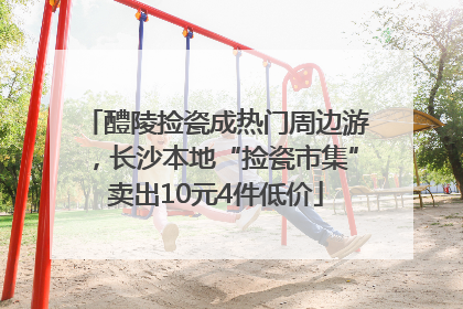 醴陵捡瓷成热门周边游，长沙本地“捡瓷市集”卖出10元4件低价