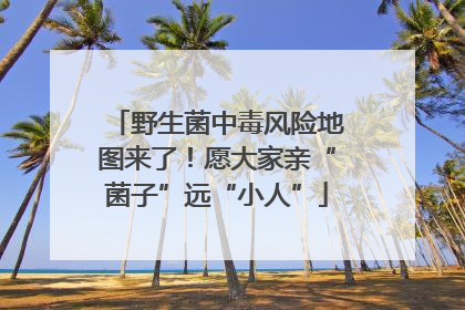 野生菌中毒风险地图来了！愿大家亲“菌子”远“小人”