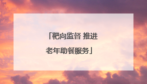 靶向监督 推进老年助餐服务