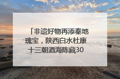 非遗好物再添秦地瑰宝，陕西白水杜康十三朝酒海陈藏30年别具一格