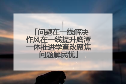 问题在一线解决 作风在一线提升鹰潭一体推进学查改聚焦问题解民忧