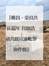 隆昌・荣昌共庆端午 民俗活动共叙川渝毗邻协作情
