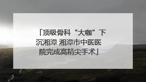 顶级骨科“大咖”下沉湘潭 湘潭市中医医院完成高精尖手术