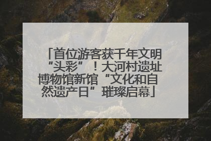 首位游客获千年文明“头彩”！大河村遗址博物馆新馆“文化和自然遗产日”璀璨启幕