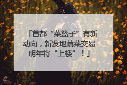 首都“菜篮子”有新动向，新发地蔬菜交易明年将“上楼”！