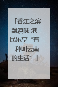 香江之滨飘滇味 港民乐享“有一种叫云南的生活”