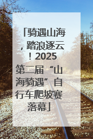 骑遇山海，踏浪逐云！2025第二届“山海骑遇”自行车爬坡赛落幕