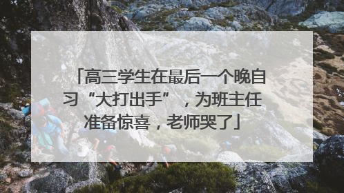 高三学生在最后一个晚自习“大打出手”，为班主任准备惊喜，老师哭了