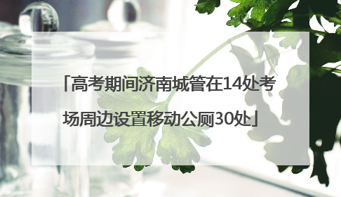 高考期间济南城管在14处考场周边设置移动公厕30处
