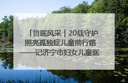 鲁医风采｜20载守护 照亮孤独症儿童前行路——记济宁市妇女儿童医院儿童康复中心主任、副主任技师赵淑珍