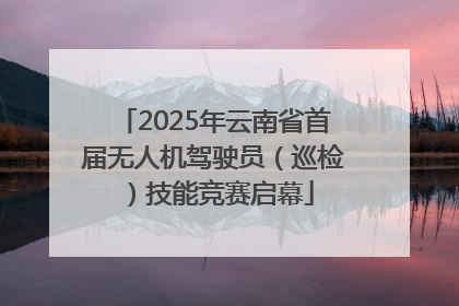 2025年云南省首届无人机驾驶员（巡检）技能竞赛启幕