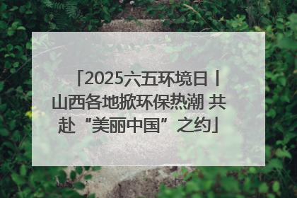 2025六五环境日丨山西各地掀环保热潮 共赴“美丽中国”之约