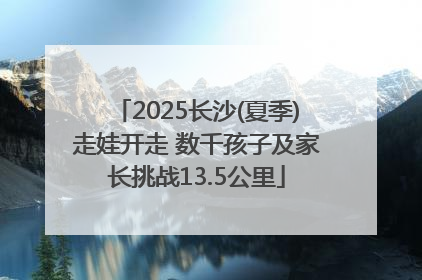 2025长沙(夏季)走娃开走 数千孩子及家长挑战13.5公里