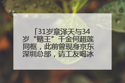 31岁章泽天与34岁“赌王”千金何超莲同框，此前曾现身京东深圳总部，请工友喝冰饮，点了300多杯