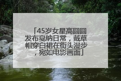 45岁女星高圆圆发布戛纳日常，戴草帽穿白裙在街头漫步，宛如电影画面
