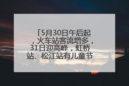 5月30日午后起，火车站客流增多，31日迎高峰，虹桥站、松江站有儿童节和端午亲子活动