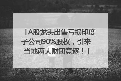 A股龙头出售亏损印度子公司90%股权，引来当地两大财团竞逐！