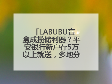 LABUBU盲盒成揽储利器？平安银行新户存5万以上就送，多地分支行跟进